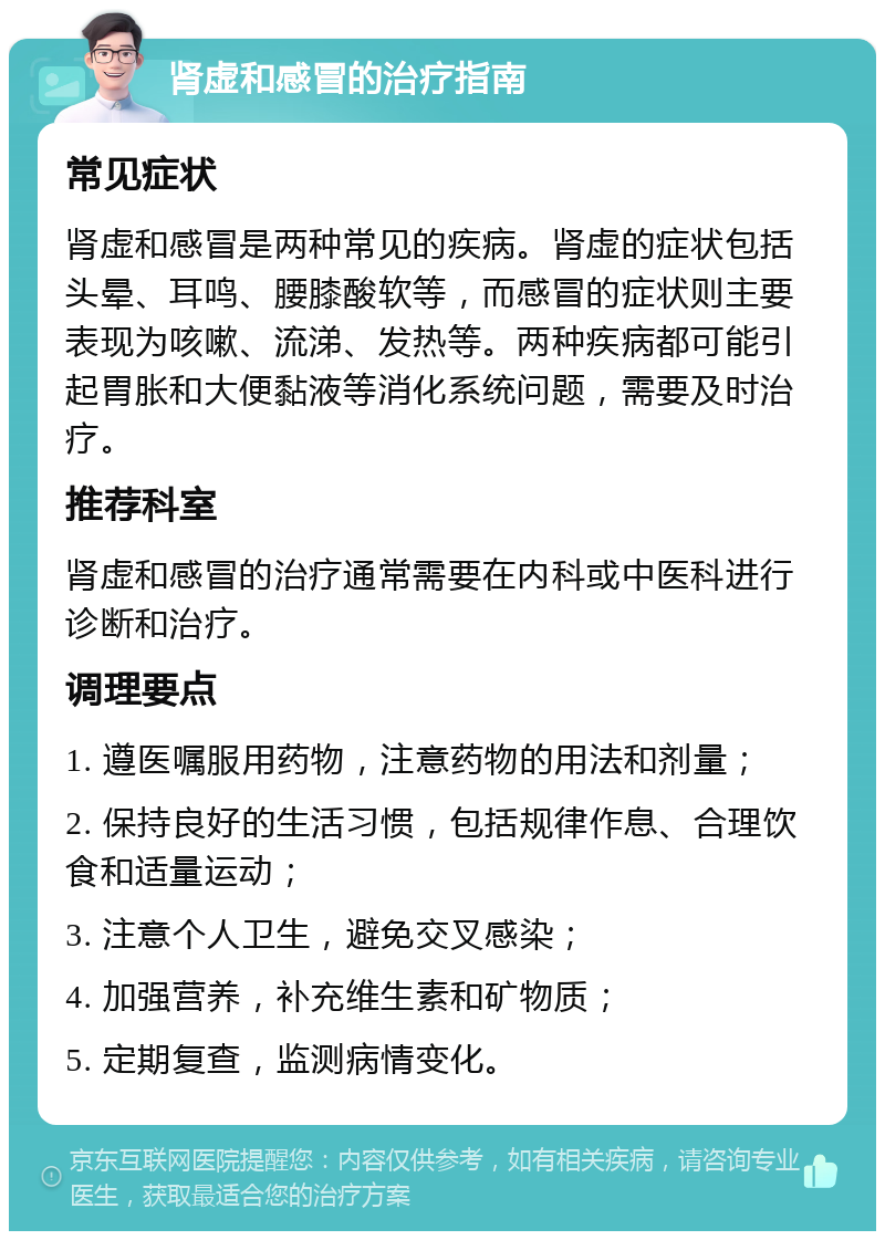 肾虚和感冒的治疗指南 常见症状 肾虚和感冒是两种常见的疾病。肾虚的症状包括头晕、耳鸣、腰膝酸软等，而感冒的症状则主要表现为咳嗽、流涕、发热等。两种疾病都可能引起胃胀和大便黏液等消化系统问题，需要及时治疗。 推荐科室 肾虚和感冒的治疗通常需要在内科或中医科进行诊断和治疗。 调理要点 1. 遵医嘱服用药物，注意药物的用法和剂量； 2. 保持良好的生活习惯，包括规律作息、合理饮食和适量运动； 3. 注意个人卫生，避免交叉感染； 4. 加强营养，补充维生素和矿物质； 5. 定期复查，监测病情变化。