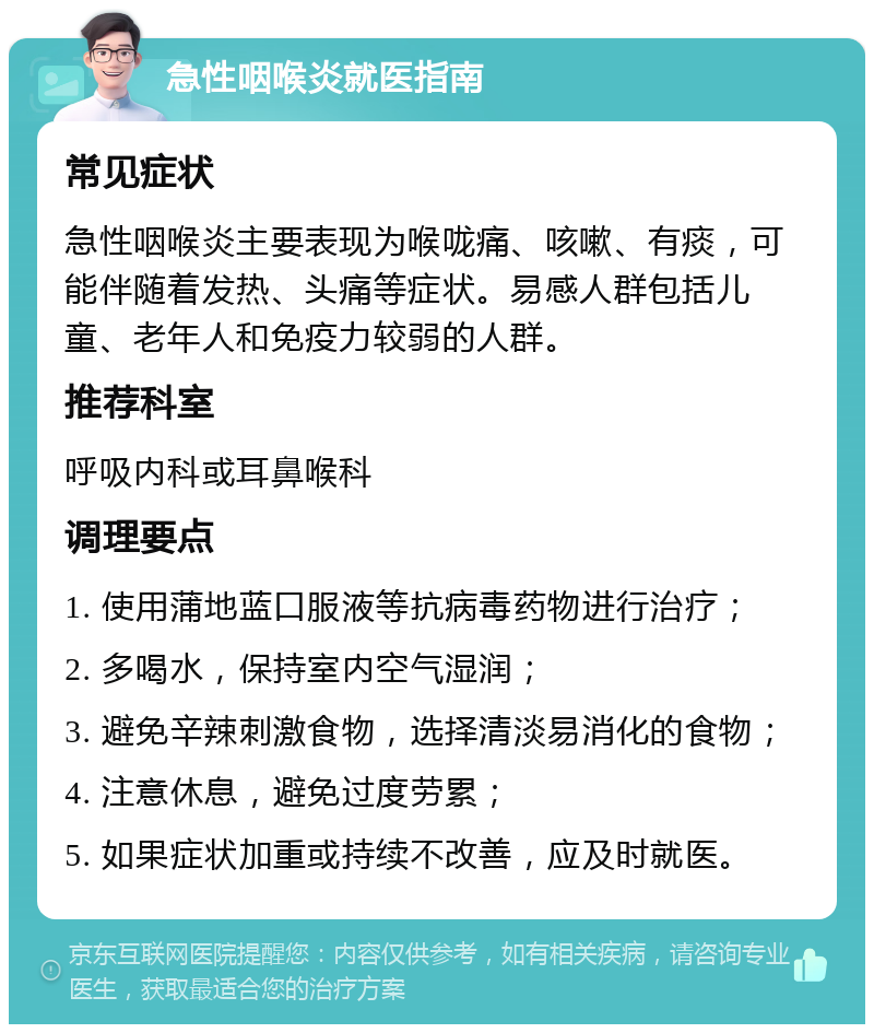 急性咽喉炎就医指南 常见症状 急性咽喉炎主要表现为喉咙痛、咳嗽、有痰，可能伴随着发热、头痛等症状。易感人群包括儿童、老年人和免疫力较弱的人群。 推荐科室 呼吸内科或耳鼻喉科 调理要点 1. 使用蒲地蓝口服液等抗病毒药物进行治疗； 2. 多喝水，保持室内空气湿润； 3. 避免辛辣刺激食物，选择清淡易消化的食物； 4. 注意休息，避免过度劳累； 5. 如果症状加重或持续不改善，应及时就医。