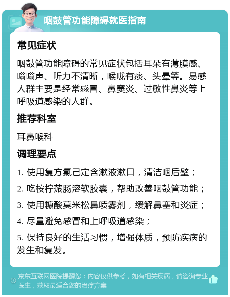 咽鼓管功能障碍就医指南 常见症状 咽鼓管功能障碍的常见症状包括耳朵有薄膜感、嗡嗡声、听力不清晰，喉咙有痰、头晕等。易感人群主要是经常感冒、鼻窦炎、过敏性鼻炎等上呼吸道感染的人群。 推荐科室 耳鼻喉科 调理要点 1. 使用复方氯己定含漱液漱口，清洁咽后壁； 2. 吃桉柠蒎肠溶软胶囊，帮助改善咽鼓管功能； 3. 使用糠酸莫米松鼻喷雾剂，缓解鼻塞和炎症； 4. 尽量避免感冒和上呼吸道感染； 5. 保持良好的生活习惯，增强体质，预防疾病的发生和复发。