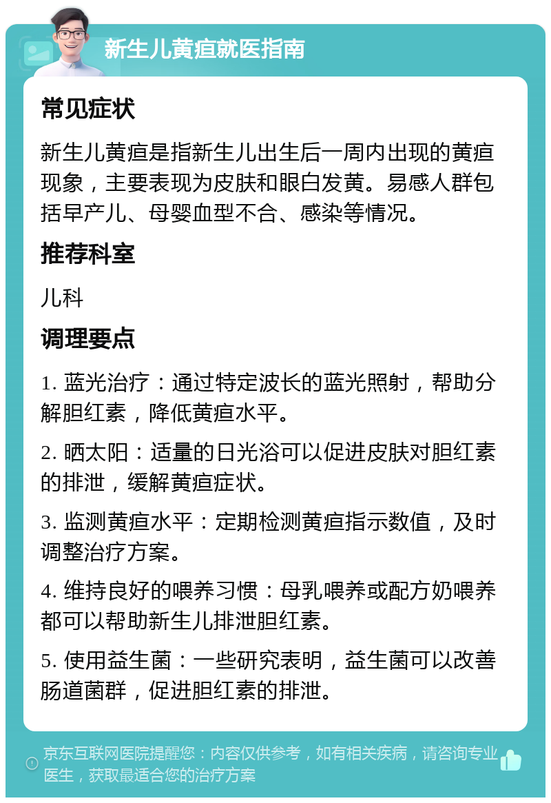 新生儿黄疸就医指南 常见症状 新生儿黄疸是指新生儿出生后一周内出现的黄疸现象，主要表现为皮肤和眼白发黄。易感人群包括早产儿、母婴血型不合、感染等情况。 推荐科室 儿科 调理要点 1. 蓝光治疗：通过特定波长的蓝光照射，帮助分解胆红素，降低黄疸水平。 2. 晒太阳：适量的日光浴可以促进皮肤对胆红素的排泄，缓解黄疸症状。 3. 监测黄疸水平：定期检测黄疸指示数值，及时调整治疗方案。 4. 维持良好的喂养习惯：母乳喂养或配方奶喂养都可以帮助新生儿排泄胆红素。 5. 使用益生菌：一些研究表明，益生菌可以改善肠道菌群，促进胆红素的排泄。