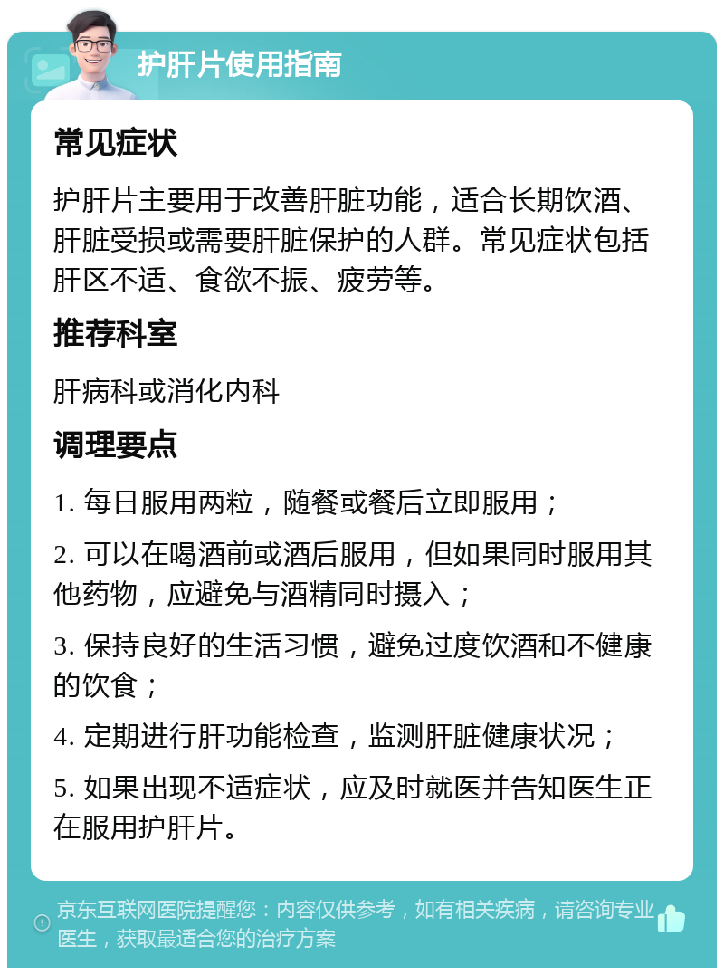 护肝片使用指南 常见症状 护肝片主要用于改善肝脏功能，适合长期饮酒、肝脏受损或需要肝脏保护的人群。常见症状包括肝区不适、食欲不振、疲劳等。 推荐科室 肝病科或消化内科 调理要点 1. 每日服用两粒，随餐或餐后立即服用； 2. 可以在喝酒前或酒后服用，但如果同时服用其他药物，应避免与酒精同时摄入； 3. 保持良好的生活习惯，避免过度饮酒和不健康的饮食； 4. 定期进行肝功能检查，监测肝脏健康状况； 5. 如果出现不适症状，应及时就医并告知医生正在服用护肝片。