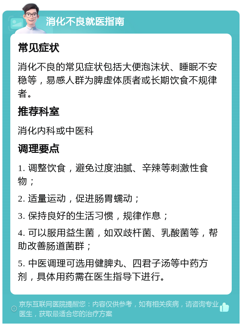 消化不良就医指南 常见症状 消化不良的常见症状包括大便泡沫状、睡眠不安稳等，易感人群为脾虚体质者或长期饮食不规律者。 推荐科室 消化内科或中医科 调理要点 1. 调整饮食，避免过度油腻、辛辣等刺激性食物； 2. 适量运动，促进肠胃蠕动； 3. 保持良好的生活习惯，规律作息； 4. 可以服用益生菌，如双歧杆菌、乳酸菌等，帮助改善肠道菌群； 5. 中医调理可选用健脾丸、四君子汤等中药方剂，具体用药需在医生指导下进行。