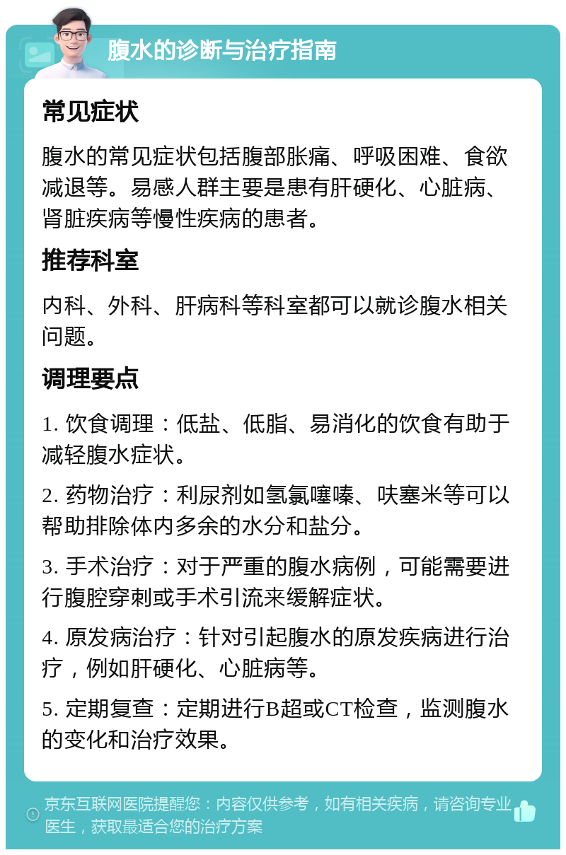 腹水的诊断与治疗指南 常见症状 腹水的常见症状包括腹部胀痛、呼吸困难、食欲减退等。易感人群主要是患有肝硬化、心脏病、肾脏疾病等慢性疾病的患者。 推荐科室 内科、外科、肝病科等科室都可以就诊腹水相关问题。 调理要点 1. 饮食调理：低盐、低脂、易消化的饮食有助于减轻腹水症状。 2. 药物治疗：利尿剂如氢氯噻嗪、呋塞米等可以帮助排除体内多余的水分和盐分。 3. 手术治疗：对于严重的腹水病例，可能需要进行腹腔穿刺或手术引流来缓解症状。 4. 原发病治疗：针对引起腹水的原发疾病进行治疗，例如肝硬化、心脏病等。 5. 定期复查：定期进行B超或CT检查，监测腹水的变化和治疗效果。