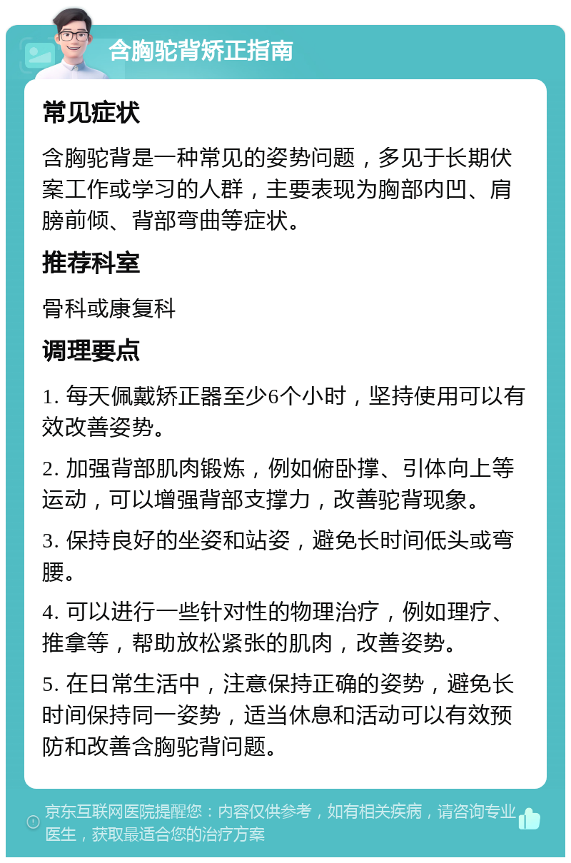 含胸驼背矫正指南 常见症状 含胸驼背是一种常见的姿势问题，多见于长期伏案工作或学习的人群，主要表现为胸部内凹、肩膀前倾、背部弯曲等症状。 推荐科室 骨科或康复科 调理要点 1. 每天佩戴矫正器至少6个小时，坚持使用可以有效改善姿势。 2. 加强背部肌肉锻炼，例如俯卧撑、引体向上等运动，可以增强背部支撑力，改善驼背现象。 3. 保持良好的坐姿和站姿，避免长时间低头或弯腰。 4. 可以进行一些针对性的物理治疗，例如理疗、推拿等，帮助放松紧张的肌肉，改善姿势。 5. 在日常生活中，注意保持正确的姿势，避免长时间保持同一姿势，适当休息和活动可以有效预防和改善含胸驼背问题。