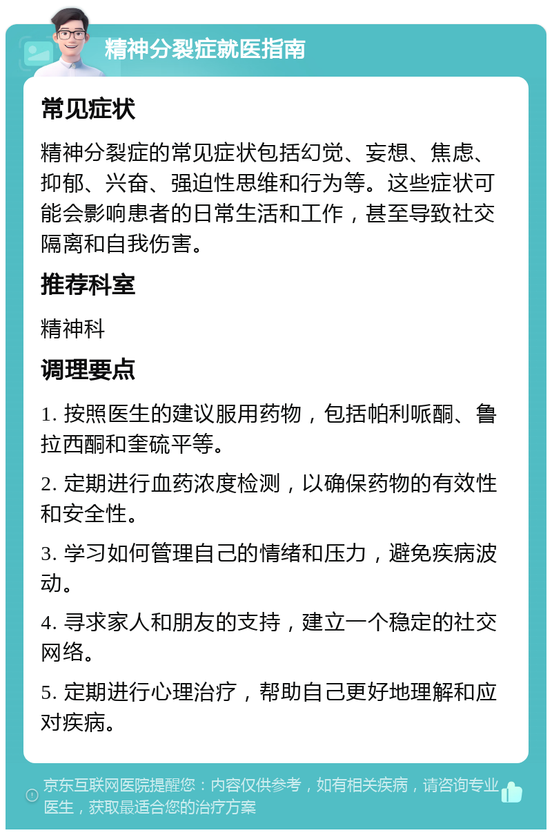 精神分裂症就医指南 常见症状 精神分裂症的常见症状包括幻觉、妄想、焦虑、抑郁、兴奋、强迫性思维和行为等。这些症状可能会影响患者的日常生活和工作，甚至导致社交隔离和自我伤害。 推荐科室 精神科 调理要点 1. 按照医生的建议服用药物，包括帕利哌酮、鲁拉西酮和奎硫平等。 2. 定期进行血药浓度检测，以确保药物的有效性和安全性。 3. 学习如何管理自己的情绪和压力，避免疾病波动。 4. 寻求家人和朋友的支持，建立一个稳定的社交网络。 5. 定期进行心理治疗，帮助自己更好地理解和应对疾病。