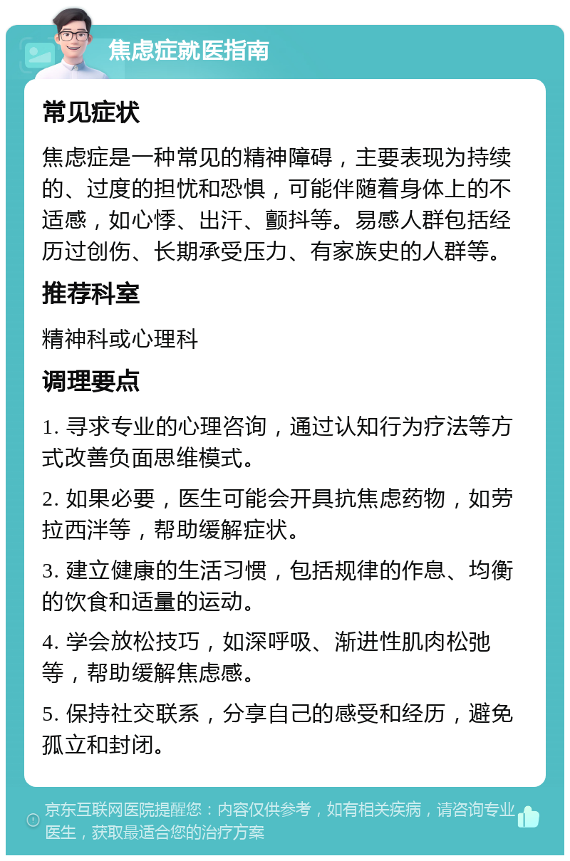 焦虑症就医指南 常见症状 焦虑症是一种常见的精神障碍，主要表现为持续的、过度的担忧和恐惧，可能伴随着身体上的不适感，如心悸、出汗、颤抖等。易感人群包括经历过创伤、长期承受压力、有家族史的人群等。 推荐科室 精神科或心理科 调理要点 1. 寻求专业的心理咨询，通过认知行为疗法等方式改善负面思维模式。 2. 如果必要，医生可能会开具抗焦虑药物，如劳拉西泮等，帮助缓解症状。 3. 建立健康的生活习惯，包括规律的作息、均衡的饮食和适量的运动。 4. 学会放松技巧，如深呼吸、渐进性肌肉松弛等，帮助缓解焦虑感。 5. 保持社交联系，分享自己的感受和经历，避免孤立和封闭。