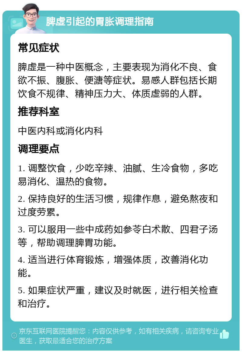 脾虚引起的胃胀调理指南 常见症状 脾虚是一种中医概念，主要表现为消化不良、食欲不振、腹胀、便溏等症状。易感人群包括长期饮食不规律、精神压力大、体质虚弱的人群。 推荐科室 中医内科或消化内科 调理要点 1. 调整饮食，少吃辛辣、油腻、生冷食物，多吃易消化、温热的食物。 2. 保持良好的生活习惯，规律作息，避免熬夜和过度劳累。 3. 可以服用一些中成药如参苓白术散、四君子汤等，帮助调理脾胃功能。 4. 适当进行体育锻炼，增强体质，改善消化功能。 5. 如果症状严重，建议及时就医，进行相关检查和治疗。