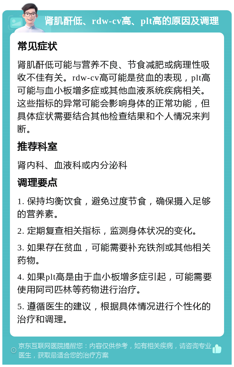 肾肌酐低、rdw-cv高、plt高的原因及调理 常见症状 肾肌酐低可能与营养不良、节食减肥或病理性吸收不佳有关。rdw-cv高可能是贫血的表现，plt高可能与血小板增多症或其他血液系统疾病相关。这些指标的异常可能会影响身体的正常功能，但具体症状需要结合其他检查结果和个人情况来判断。 推荐科室 肾内科、血液科或内分泌科 调理要点 1. 保持均衡饮食，避免过度节食，确保摄入足够的营养素。 2. 定期复查相关指标，监测身体状况的变化。 3. 如果存在贫血，可能需要补充铁剂或其他相关药物。 4. 如果plt高是由于血小板增多症引起，可能需要使用阿司匹林等药物进行治疗。 5. 遵循医生的建议，根据具体情况进行个性化的治疗和调理。