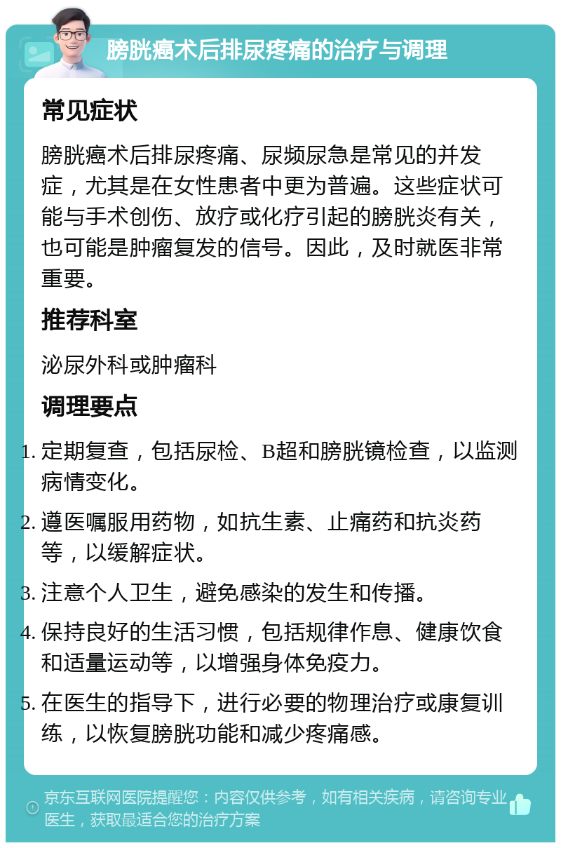 膀胱癌术后排尿疼痛的治疗与调理 常见症状 膀胱癌术后排尿疼痛、尿频尿急是常见的并发症，尤其是在女性患者中更为普遍。这些症状可能与手术创伤、放疗或化疗引起的膀胱炎有关，也可能是肿瘤复发的信号。因此，及时就医非常重要。 推荐科室 泌尿外科或肿瘤科 调理要点 定期复查，包括尿检、B超和膀胱镜检查，以监测病情变化。 遵医嘱服用药物，如抗生素、止痛药和抗炎药等，以缓解症状。 注意个人卫生，避免感染的发生和传播。 保持良好的生活习惯，包括规律作息、健康饮食和适量运动等，以增强身体免疫力。 在医生的指导下，进行必要的物理治疗或康复训练，以恢复膀胱功能和减少疼痛感。