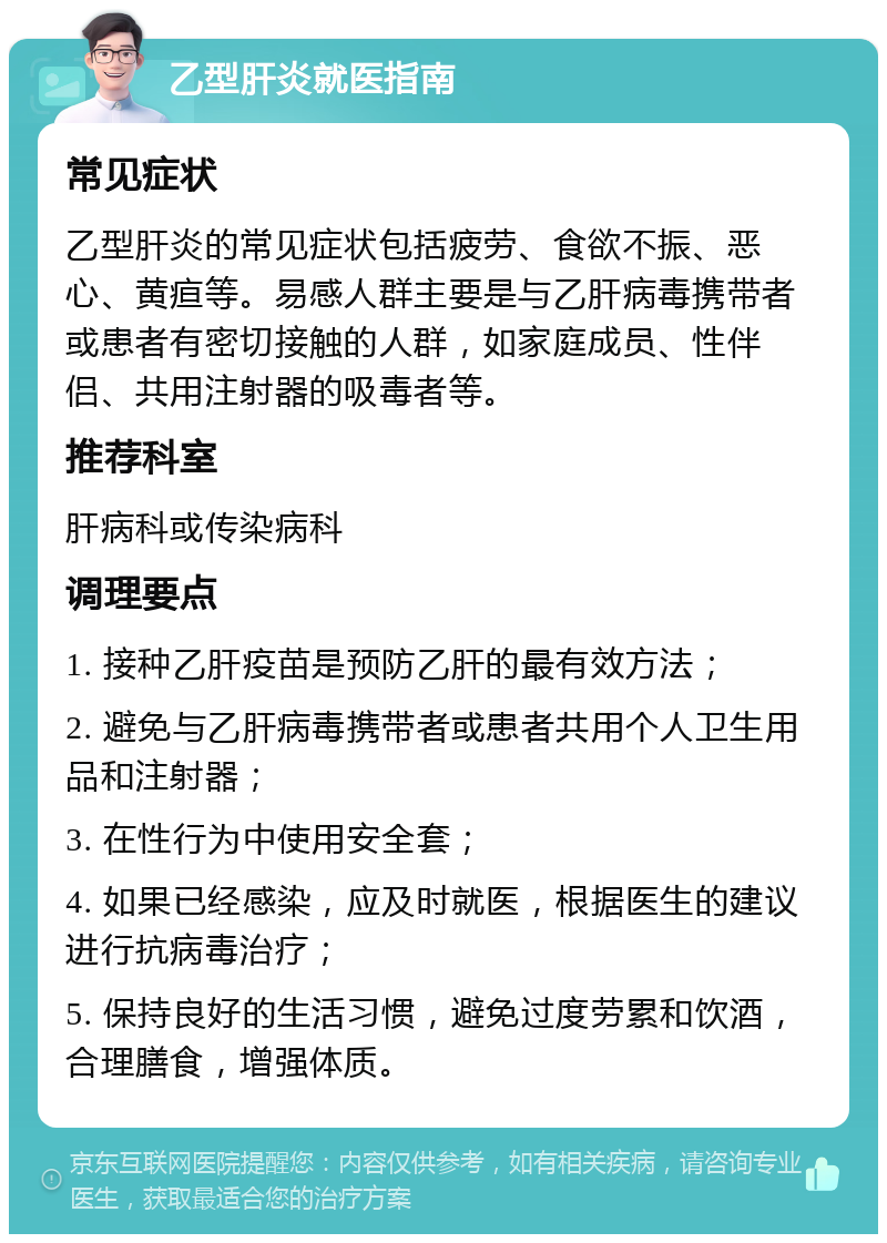 乙型肝炎就医指南 常见症状 乙型肝炎的常见症状包括疲劳、食欲不振、恶心、黄疸等。易感人群主要是与乙肝病毒携带者或患者有密切接触的人群，如家庭成员、性伴侣、共用注射器的吸毒者等。 推荐科室 肝病科或传染病科 调理要点 1. 接种乙肝疫苗是预防乙肝的最有效方法； 2. 避免与乙肝病毒携带者或患者共用个人卫生用品和注射器； 3. 在性行为中使用安全套； 4. 如果已经感染，应及时就医，根据医生的建议进行抗病毒治疗； 5. 保持良好的生活习惯，避免过度劳累和饮酒，合理膳食，增强体质。