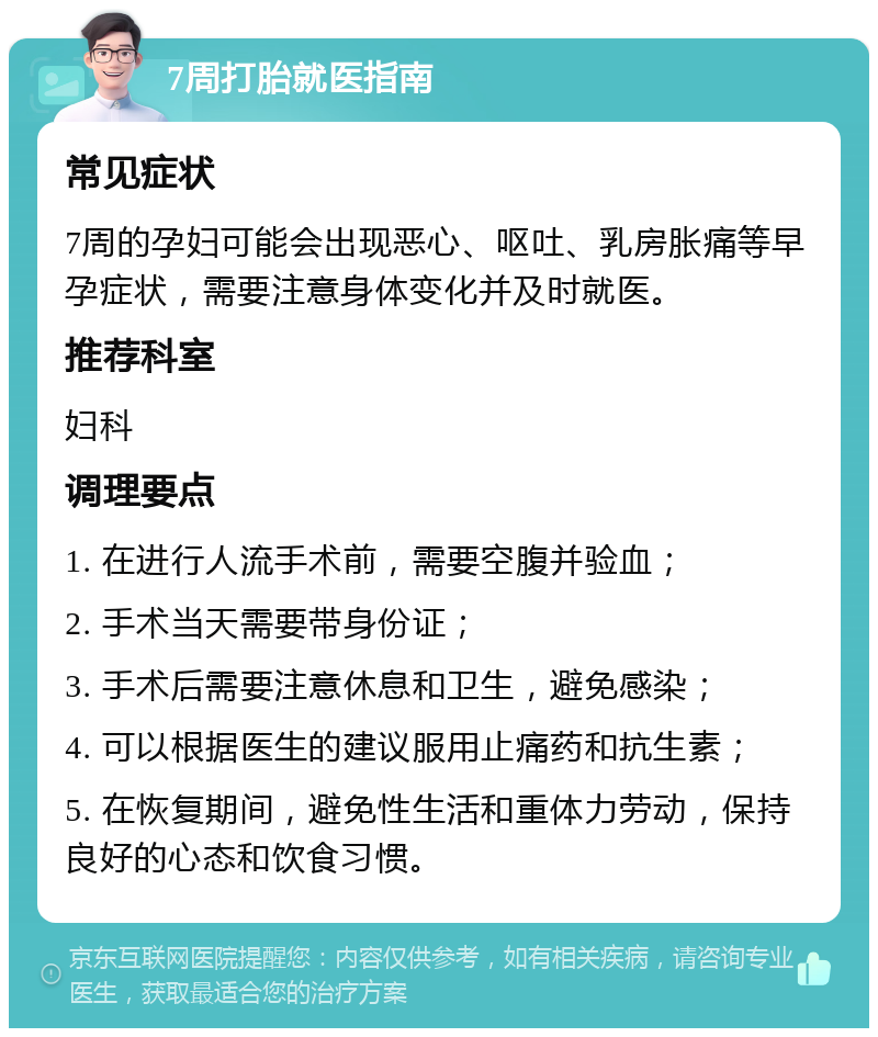 7周打胎就医指南 常见症状 7周的孕妇可能会出现恶心、呕吐、乳房胀痛等早孕症状，需要注意身体变化并及时就医。 推荐科室 妇科 调理要点 1. 在进行人流手术前，需要空腹并验血； 2. 手术当天需要带身份证； 3. 手术后需要注意休息和卫生，避免感染； 4. 可以根据医生的建议服用止痛药和抗生素； 5. 在恢复期间，避免性生活和重体力劳动，保持良好的心态和饮食习惯。