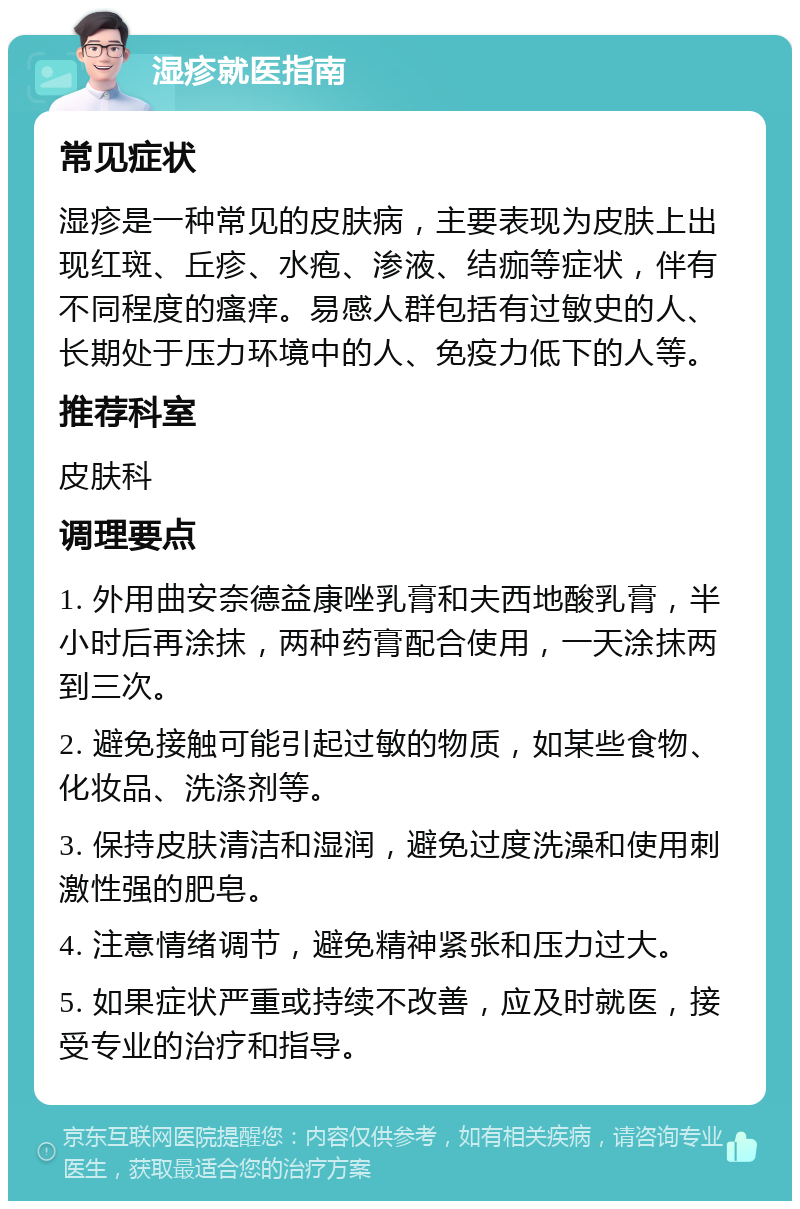 湿疹就医指南 常见症状 湿疹是一种常见的皮肤病，主要表现为皮肤上出现红斑、丘疹、水疱、渗液、结痂等症状，伴有不同程度的瘙痒。易感人群包括有过敏史的人、长期处于压力环境中的人、免疫力低下的人等。 推荐科室 皮肤科 调理要点 1. 外用曲安奈德益康唑乳膏和夫西地酸乳膏，半小时后再涂抹，两种药膏配合使用，一天涂抹两到三次。 2. 避免接触可能引起过敏的物质，如某些食物、化妆品、洗涤剂等。 3. 保持皮肤清洁和湿润，避免过度洗澡和使用刺激性强的肥皂。 4. 注意情绪调节，避免精神紧张和压力过大。 5. 如果症状严重或持续不改善，应及时就医，接受专业的治疗和指导。