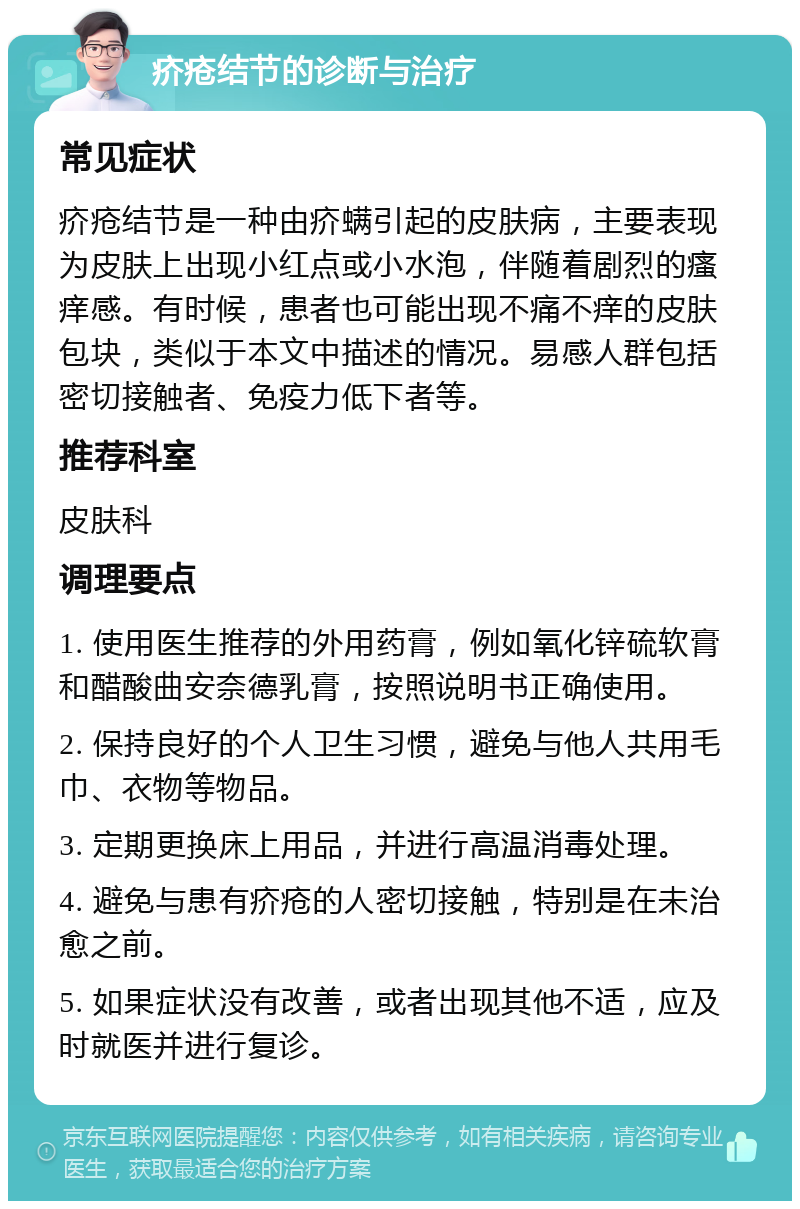 疥疮结节的诊断与治疗 常见症状 疥疮结节是一种由疥螨引起的皮肤病，主要表现为皮肤上出现小红点或小水泡，伴随着剧烈的瘙痒感。有时候，患者也可能出现不痛不痒的皮肤包块，类似于本文中描述的情况。易感人群包括密切接触者、免疫力低下者等。 推荐科室 皮肤科 调理要点 1. 使用医生推荐的外用药膏，例如氧化锌硫软膏和醋酸曲安奈德乳膏，按照说明书正确使用。 2. 保持良好的个人卫生习惯，避免与他人共用毛巾、衣物等物品。 3. 定期更换床上用品，并进行高温消毒处理。 4. 避免与患有疥疮的人密切接触，特别是在未治愈之前。 5. 如果症状没有改善，或者出现其他不适，应及时就医并进行复诊。