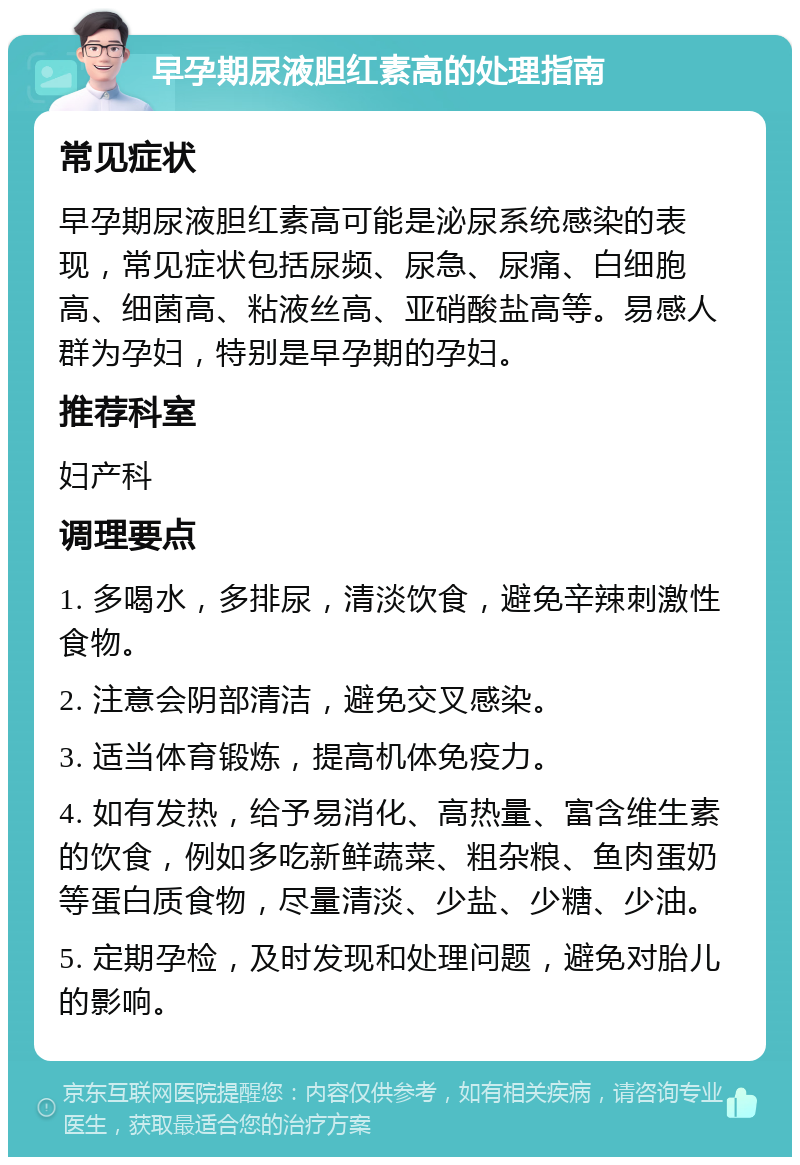 早孕期尿液胆红素高的处理指南 常见症状 早孕期尿液胆红素高可能是泌尿系统感染的表现，常见症状包括尿频、尿急、尿痛、白细胞高、细菌高、粘液丝高、亚硝酸盐高等。易感人群为孕妇，特别是早孕期的孕妇。 推荐科室 妇产科 调理要点 1. 多喝水，多排尿，清淡饮食，避免辛辣刺激性食物。 2. 注意会阴部清洁，避免交叉感染。 3. 适当体育锻炼，提高机体免疫力。 4. 如有发热，给予易消化、高热量、富含维生素的饮食，例如多吃新鲜蔬菜、粗杂粮、鱼肉蛋奶等蛋白质食物，尽量清淡、少盐、少糖、少油。 5. 定期孕检，及时发现和处理问题，避免对胎儿的影响。