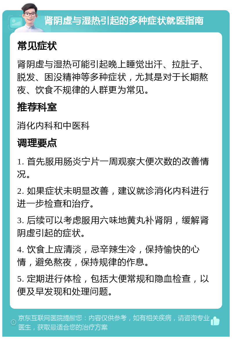 肾阴虚与湿热引起的多种症状就医指南 常见症状 肾阴虚与湿热可能引起晚上睡觉出汗、拉肚子、脱发、困没精神等多种症状，尤其是对于长期熬夜、饮食不规律的人群更为常见。 推荐科室 消化内科和中医科 调理要点 1. 首先服用肠炎宁片一周观察大便次数的改善情况。 2. 如果症状未明显改善，建议就诊消化内科进行进一步检查和治疗。 3. 后续可以考虑服用六味地黄丸补肾阴，缓解肾阴虚引起的症状。 4. 饮食上应清淡，忌辛辣生冷，保持愉快的心情，避免熬夜，保持规律的作息。 5. 定期进行体检，包括大便常规和隐血检查，以便及早发现和处理问题。