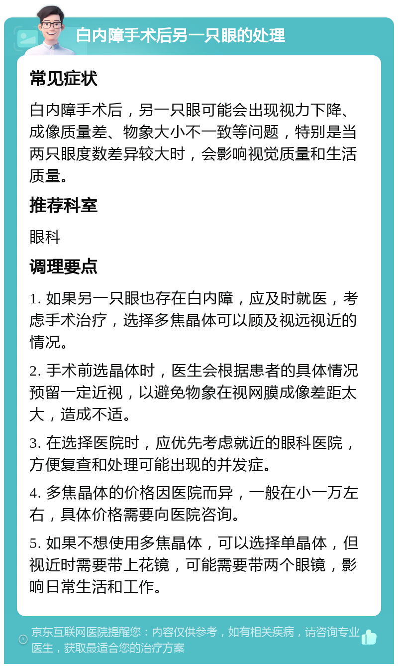 白内障手术后另一只眼的处理 常见症状 白内障手术后，另一只眼可能会出现视力下降、成像质量差、物象大小不一致等问题，特别是当两只眼度数差异较大时，会影响视觉质量和生活质量。 推荐科室 眼科 调理要点 1. 如果另一只眼也存在白内障，应及时就医，考虑手术治疗，选择多焦晶体可以顾及视远视近的情况。 2. 手术前选晶体时，医生会根据患者的具体情况预留一定近视，以避免物象在视网膜成像差距太大，造成不适。 3. 在选择医院时，应优先考虑就近的眼科医院，方便复查和处理可能出现的并发症。 4. 多焦晶体的价格因医院而异，一般在小一万左右，具体价格需要向医院咨询。 5. 如果不想使用多焦晶体，可以选择单晶体，但视近时需要带上花镜，可能需要带两个眼镜，影响日常生活和工作。