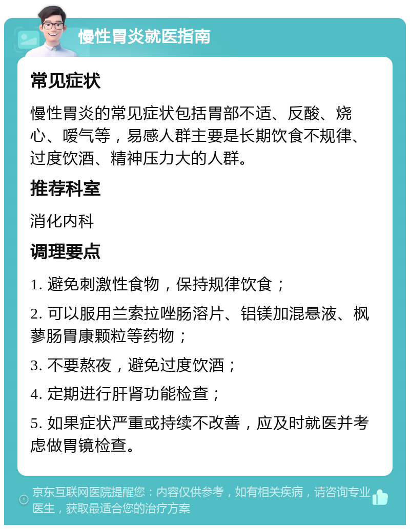 慢性胃炎就医指南 常见症状 慢性胃炎的常见症状包括胃部不适、反酸、烧心、嗳气等，易感人群主要是长期饮食不规律、过度饮酒、精神压力大的人群。 推荐科室 消化内科 调理要点 1. 避免刺激性食物，保持规律饮食； 2. 可以服用兰索拉唑肠溶片、铝镁加混悬液、枫蓼肠胃康颗粒等药物； 3. 不要熬夜，避免过度饮酒； 4. 定期进行肝肾功能检查； 5. 如果症状严重或持续不改善，应及时就医并考虑做胃镜检查。