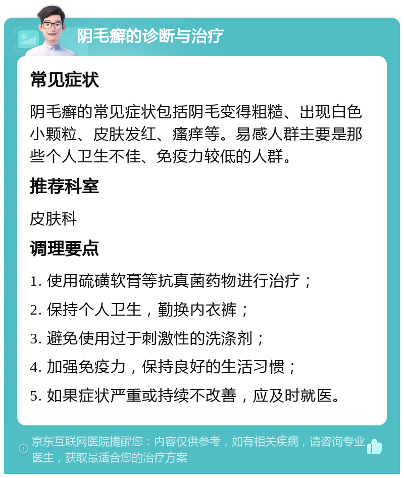 阴毛癣的诊断与治疗 常见症状 阴毛癣的常见症状包括阴毛变得粗糙、出现白色小颗粒、皮肤发红、瘙痒等。易感人群主要是那些个人卫生不佳、免疫力较低的人群。 推荐科室 皮肤科 调理要点 1. 使用硫磺软膏等抗真菌药物进行治疗； 2. 保持个人卫生，勤换内衣裤； 3. 避免使用过于刺激性的洗涤剂； 4. 加强免疫力，保持良好的生活习惯； 5. 如果症状严重或持续不改善，应及时就医。