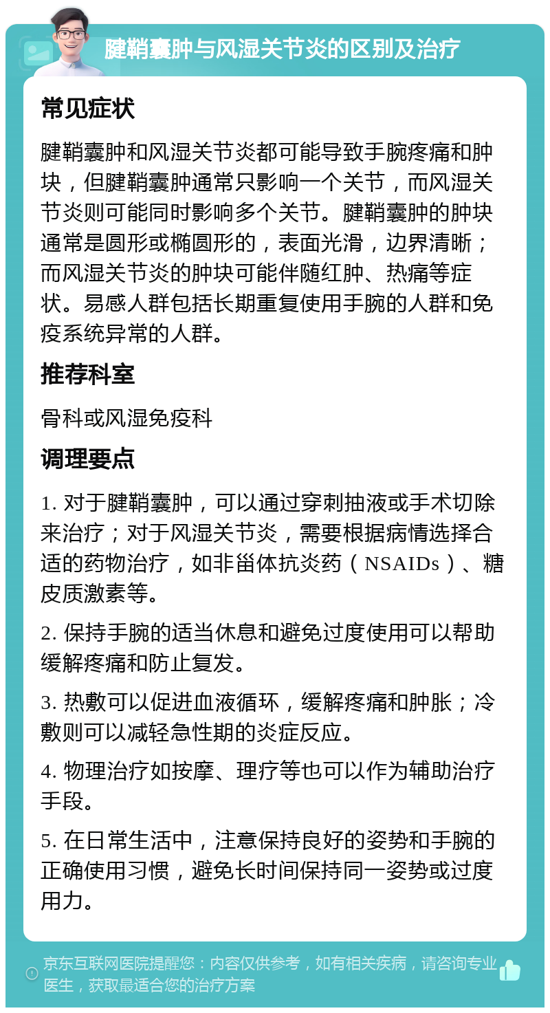 腱鞘囊肿与风湿关节炎的区别及治疗 常见症状 腱鞘囊肿和风湿关节炎都可能导致手腕疼痛和肿块，但腱鞘囊肿通常只影响一个关节，而风湿关节炎则可能同时影响多个关节。腱鞘囊肿的肿块通常是圆形或椭圆形的，表面光滑，边界清晰；而风湿关节炎的肿块可能伴随红肿、热痛等症状。易感人群包括长期重复使用手腕的人群和免疫系统异常的人群。 推荐科室 骨科或风湿免疫科 调理要点 1. 对于腱鞘囊肿，可以通过穿刺抽液或手术切除来治疗；对于风湿关节炎，需要根据病情选择合适的药物治疗，如非甾体抗炎药（NSAIDs）、糖皮质激素等。 2. 保持手腕的适当休息和避免过度使用可以帮助缓解疼痛和防止复发。 3. 热敷可以促进血液循环，缓解疼痛和肿胀；冷敷则可以减轻急性期的炎症反应。 4. 物理治疗如按摩、理疗等也可以作为辅助治疗手段。 5. 在日常生活中，注意保持良好的姿势和手腕的正确使用习惯，避免长时间保持同一姿势或过度用力。