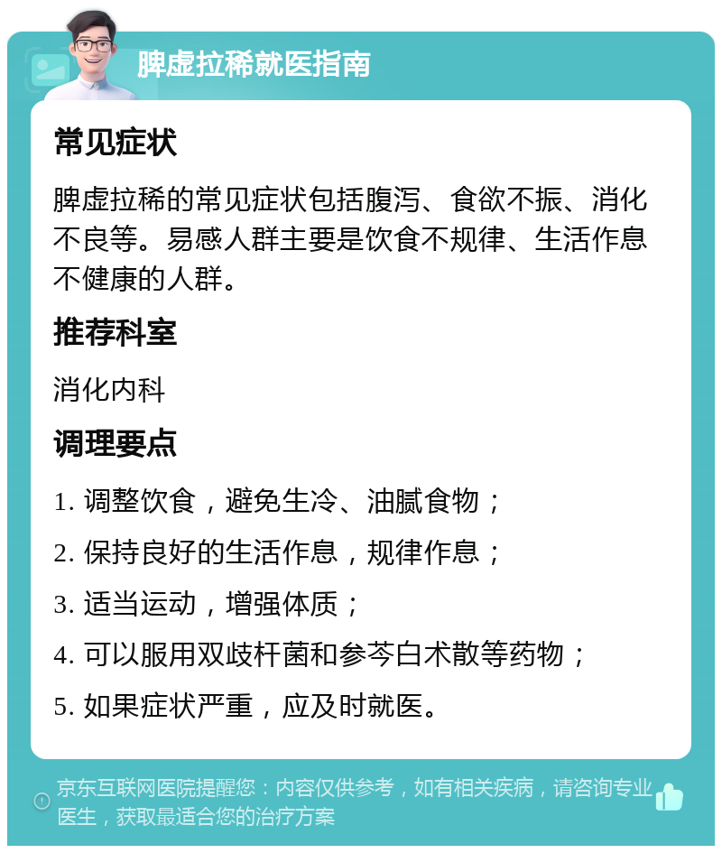 脾虚拉稀就医指南 常见症状 脾虚拉稀的常见症状包括腹泻、食欲不振、消化不良等。易感人群主要是饮食不规律、生活作息不健康的人群。 推荐科室 消化内科 调理要点 1. 调整饮食，避免生冷、油腻食物； 2. 保持良好的生活作息，规律作息； 3. 适当运动，增强体质； 4. 可以服用双歧杆菌和参芩白术散等药物； 5. 如果症状严重，应及时就医。