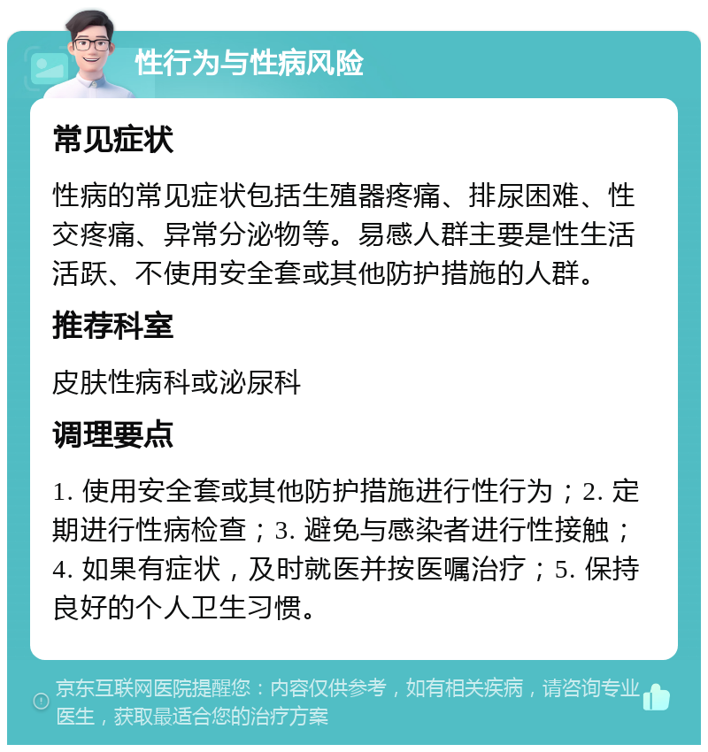 性行为与性病风险 常见症状 性病的常见症状包括生殖器疼痛、排尿困难、性交疼痛、异常分泌物等。易感人群主要是性生活活跃、不使用安全套或其他防护措施的人群。 推荐科室 皮肤性病科或泌尿科 调理要点 1. 使用安全套或其他防护措施进行性行为；2. 定期进行性病检查；3. 避免与感染者进行性接触；4. 如果有症状，及时就医并按医嘱治疗；5. 保持良好的个人卫生习惯。