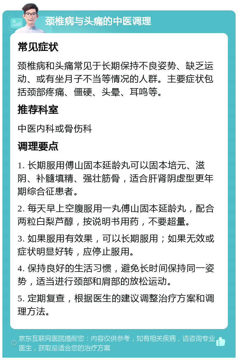 颈椎病与头痛的中医调理 常见症状 颈椎病和头痛常见于长期保持不良姿势、缺乏运动、或有坐月子不当等情况的人群。主要症状包括颈部疼痛、僵硬、头晕、耳鸣等。 推荐科室 中医内科或骨伤科 调理要点 1. 长期服用傅山固本延龄丸可以固本培元、滋阴、补髓填精、强壮筋骨，适合肝肾阴虚型更年期综合征患者。 2. 每天早上空腹服用一丸傅山固本延龄丸，配合两粒白梨芦醇，按说明书用药，不要超量。 3. 如果服用有效果，可以长期服用；如果无效或症状明显好转，应停止服用。 4. 保持良好的生活习惯，避免长时间保持同一姿势，适当进行颈部和肩部的放松运动。 5. 定期复查，根据医生的建议调整治疗方案和调理方法。