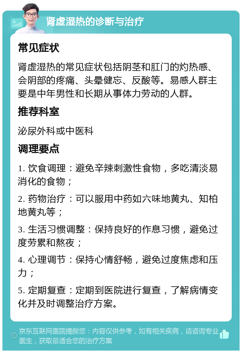 肾虚湿热的诊断与治疗 常见症状 肾虚湿热的常见症状包括阴茎和肛门的灼热感、会阴部的疼痛、头晕健忘、反酸等。易感人群主要是中年男性和长期从事体力劳动的人群。 推荐科室 泌尿外科或中医科 调理要点 1. 饮食调理：避免辛辣刺激性食物，多吃清淡易消化的食物； 2. 药物治疗：可以服用中药如六味地黄丸、知柏地黄丸等； 3. 生活习惯调整：保持良好的作息习惯，避免过度劳累和熬夜； 4. 心理调节：保持心情舒畅，避免过度焦虑和压力； 5. 定期复查：定期到医院进行复查，了解病情变化并及时调整治疗方案。