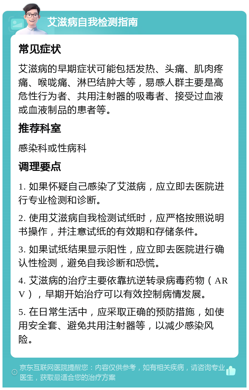 艾滋病自我检测指南 常见症状 艾滋病的早期症状可能包括发热、头痛、肌肉疼痛、喉咙痛、淋巴结肿大等，易感人群主要是高危性行为者、共用注射器的吸毒者、接受过血液或血液制品的患者等。 推荐科室 感染科或性病科 调理要点 1. 如果怀疑自己感染了艾滋病，应立即去医院进行专业检测和诊断。 2. 使用艾滋病自我检测试纸时，应严格按照说明书操作，并注意试纸的有效期和存储条件。 3. 如果试纸结果显示阳性，应立即去医院进行确认性检测，避免自我诊断和恐慌。 4. 艾滋病的治疗主要依靠抗逆转录病毒药物（ARV），早期开始治疗可以有效控制病情发展。 5. 在日常生活中，应采取正确的预防措施，如使用安全套、避免共用注射器等，以减少感染风险。