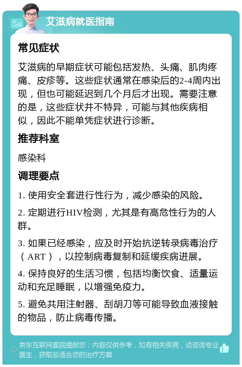 艾滋病就医指南 常见症状 艾滋病的早期症状可能包括发热、头痛、肌肉疼痛、皮疹等。这些症状通常在感染后的2-4周内出现，但也可能延迟到几个月后才出现。需要注意的是，这些症状并不特异，可能与其他疾病相似，因此不能单凭症状进行诊断。 推荐科室 感染科 调理要点 1. 使用安全套进行性行为，减少感染的风险。 2. 定期进行HIV检测，尤其是有高危性行为的人群。 3. 如果已经感染，应及时开始抗逆转录病毒治疗（ART），以控制病毒复制和延缓疾病进展。 4. 保持良好的生活习惯，包括均衡饮食、适量运动和充足睡眠，以增强免疫力。 5. 避免共用注射器、刮胡刀等可能导致血液接触的物品，防止病毒传播。