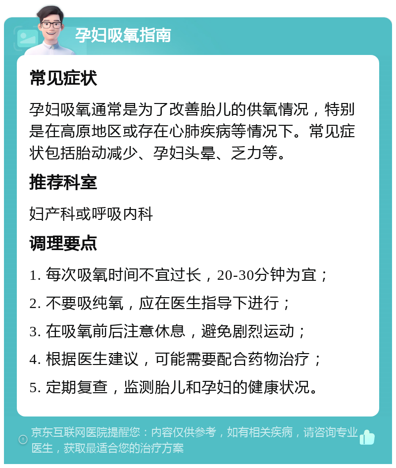 孕妇吸氧指南 常见症状 孕妇吸氧通常是为了改善胎儿的供氧情况，特别是在高原地区或存在心肺疾病等情况下。常见症状包括胎动减少、孕妇头晕、乏力等。 推荐科室 妇产科或呼吸内科 调理要点 1. 每次吸氧时间不宜过长，20-30分钟为宜； 2. 不要吸纯氧，应在医生指导下进行； 3. 在吸氧前后注意休息，避免剧烈运动； 4. 根据医生建议，可能需要配合药物治疗； 5. 定期复查，监测胎儿和孕妇的健康状况。