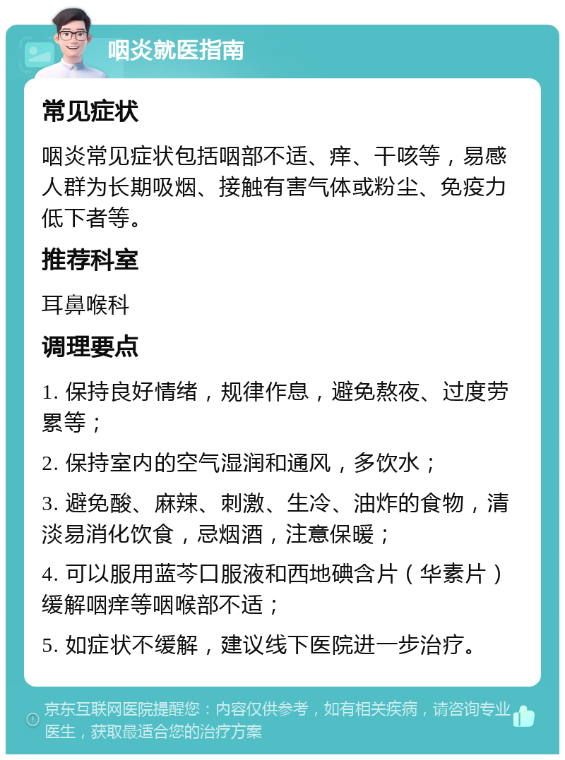 咽炎就医指南 常见症状 咽炎常见症状包括咽部不适、痒、干咳等，易感人群为长期吸烟、接触有害气体或粉尘、免疫力低下者等。 推荐科室 耳鼻喉科 调理要点 1. 保持良好情绪，规律作息，避免熬夜、过度劳累等； 2. 保持室内的空气湿润和通风，多饮水； 3. 避免酸、麻辣、刺激、生冷、油炸的食物，清淡易消化饮食，忌烟酒，注意保暖； 4. 可以服用蓝芩口服液和西地碘含片（华素片）缓解咽痒等咽喉部不适； 5. 如症状不缓解，建议线下医院进一步治疗。