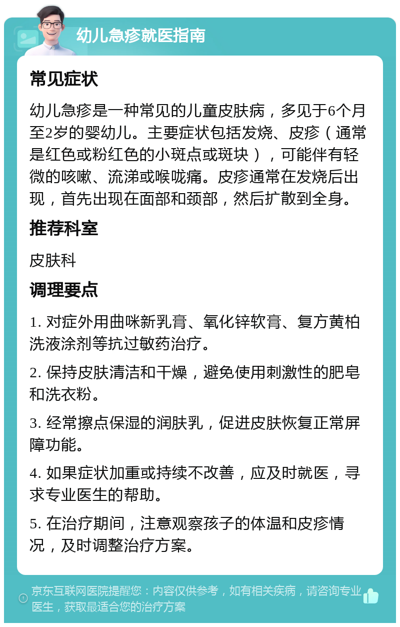 幼儿急疹就医指南 常见症状 幼儿急疹是一种常见的儿童皮肤病，多见于6个月至2岁的婴幼儿。主要症状包括发烧、皮疹（通常是红色或粉红色的小斑点或斑块），可能伴有轻微的咳嗽、流涕或喉咙痛。皮疹通常在发烧后出现，首先出现在面部和颈部，然后扩散到全身。 推荐科室 皮肤科 调理要点 1. 对症外用曲咪新乳膏、氧化锌软膏、复方黄柏洗液涂剂等抗过敏药治疗。 2. 保持皮肤清洁和干燥，避免使用刺激性的肥皂和洗衣粉。 3. 经常擦点保湿的润肤乳，促进皮肤恢复正常屏障功能。 4. 如果症状加重或持续不改善，应及时就医，寻求专业医生的帮助。 5. 在治疗期间，注意观察孩子的体温和皮疹情况，及时调整治疗方案。