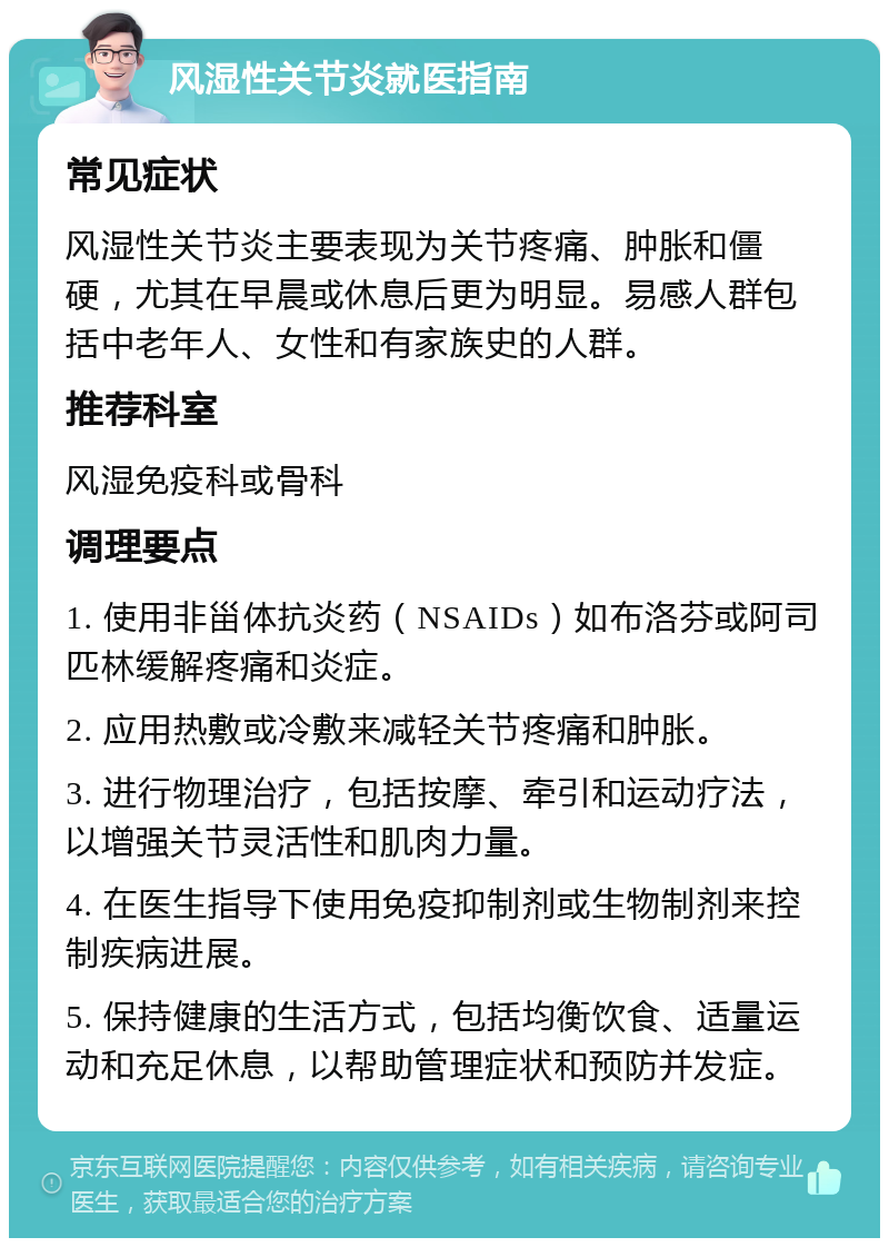 风湿性关节炎就医指南 常见症状 风湿性关节炎主要表现为关节疼痛、肿胀和僵硬，尤其在早晨或休息后更为明显。易感人群包括中老年人、女性和有家族史的人群。 推荐科室 风湿免疫科或骨科 调理要点 1. 使用非甾体抗炎药（NSAIDs）如布洛芬或阿司匹林缓解疼痛和炎症。 2. 应用热敷或冷敷来减轻关节疼痛和肿胀。 3. 进行物理治疗，包括按摩、牵引和运动疗法，以增强关节灵活性和肌肉力量。 4. 在医生指导下使用免疫抑制剂或生物制剂来控制疾病进展。 5. 保持健康的生活方式，包括均衡饮食、适量运动和充足休息，以帮助管理症状和预防并发症。