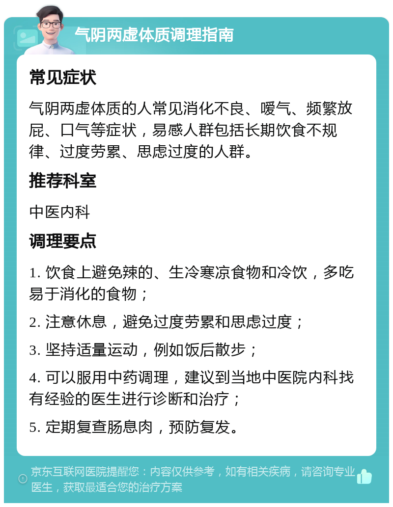 气阴两虚体质调理指南 常见症状 气阴两虚体质的人常见消化不良、嗳气、频繁放屁、口气等症状，易感人群包括长期饮食不规律、过度劳累、思虑过度的人群。 推荐科室 中医内科 调理要点 1. 饮食上避免辣的、生冷寒凉食物和冷饮，多吃易于消化的食物； 2. 注意休息，避免过度劳累和思虑过度； 3. 坚持适量运动，例如饭后散步； 4. 可以服用中药调理，建议到当地中医院内科找有经验的医生进行诊断和治疗； 5. 定期复查肠息肉，预防复发。