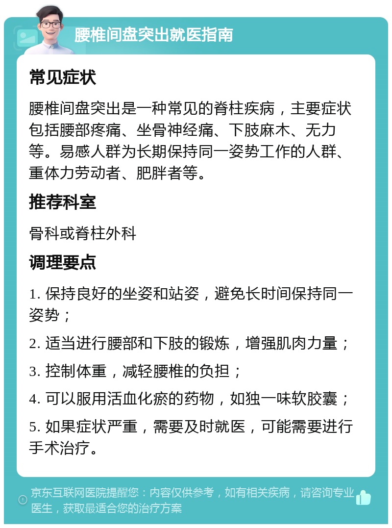 腰椎间盘突出就医指南 常见症状 腰椎间盘突出是一种常见的脊柱疾病，主要症状包括腰部疼痛、坐骨神经痛、下肢麻木、无力等。易感人群为长期保持同一姿势工作的人群、重体力劳动者、肥胖者等。 推荐科室 骨科或脊柱外科 调理要点 1. 保持良好的坐姿和站姿，避免长时间保持同一姿势； 2. 适当进行腰部和下肢的锻炼，增强肌肉力量； 3. 控制体重，减轻腰椎的负担； 4. 可以服用活血化瘀的药物，如独一味软胶囊； 5. 如果症状严重，需要及时就医，可能需要进行手术治疗。