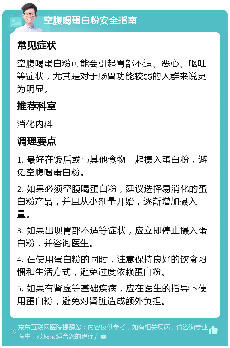 空腹喝蛋白粉安全指南 常见症状 空腹喝蛋白粉可能会引起胃部不适、恶心、呕吐等症状，尤其是对于肠胃功能较弱的人群来说更为明显。 推荐科室 消化内科 调理要点 1. 最好在饭后或与其他食物一起摄入蛋白粉，避免空腹喝蛋白粉。 2. 如果必须空腹喝蛋白粉，建议选择易消化的蛋白粉产品，并且从小剂量开始，逐渐增加摄入量。 3. 如果出现胃部不适等症状，应立即停止摄入蛋白粉，并咨询医生。 4. 在使用蛋白粉的同时，注意保持良好的饮食习惯和生活方式，避免过度依赖蛋白粉。 5. 如果有肾虚等基础疾病，应在医生的指导下使用蛋白粉，避免对肾脏造成额外负担。