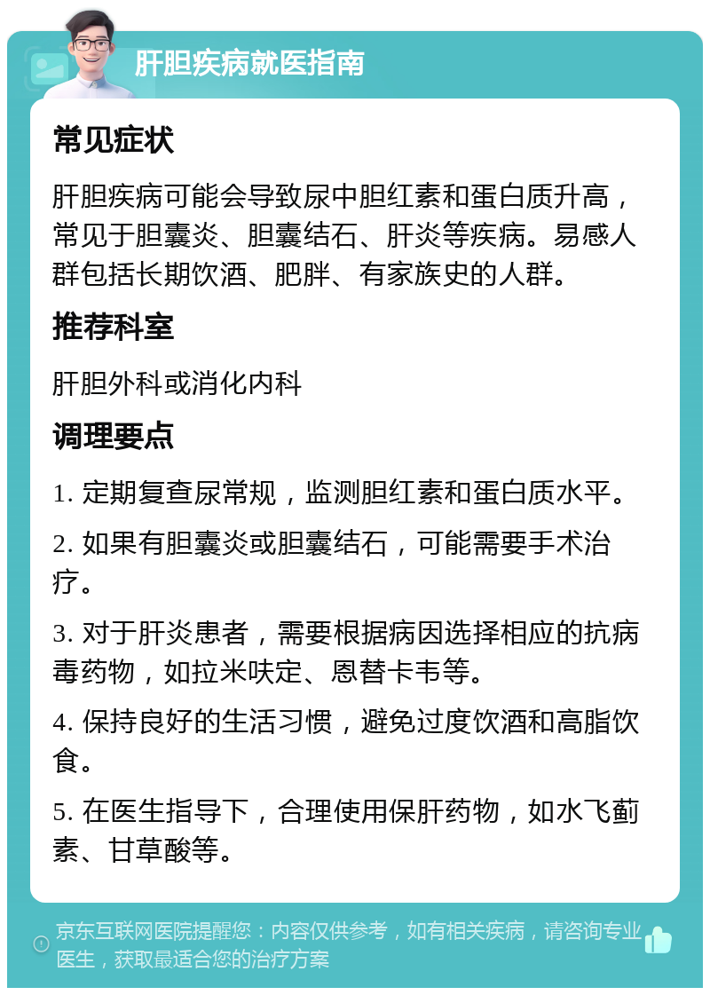 肝胆疾病就医指南 常见症状 肝胆疾病可能会导致尿中胆红素和蛋白质升高，常见于胆囊炎、胆囊结石、肝炎等疾病。易感人群包括长期饮酒、肥胖、有家族史的人群。 推荐科室 肝胆外科或消化内科 调理要点 1. 定期复查尿常规，监测胆红素和蛋白质水平。 2. 如果有胆囊炎或胆囊结石，可能需要手术治疗。 3. 对于肝炎患者，需要根据病因选择相应的抗病毒药物，如拉米呋定、恩替卡韦等。 4. 保持良好的生活习惯，避免过度饮酒和高脂饮食。 5. 在医生指导下，合理使用保肝药物，如水飞蓟素、甘草酸等。