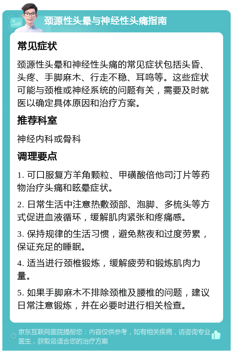 颈源性头晕与神经性头痛指南 常见症状 颈源性头晕和神经性头痛的常见症状包括头昏、头疼、手脚麻木、行走不稳、耳鸣等。这些症状可能与颈椎或神经系统的问题有关，需要及时就医以确定具体原因和治疗方案。 推荐科室 神经内科或骨科 调理要点 1. 可口服复方羊角颗粒、甲磺酸倍他司汀片等药物治疗头痛和眩晕症状。 2. 日常生活中注意热敷颈部、泡脚、多梳头等方式促进血液循环，缓解肌肉紧张和疼痛感。 3. 保持规律的生活习惯，避免熬夜和过度劳累，保证充足的睡眠。 4. 适当进行颈椎锻炼，缓解疲劳和锻炼肌肉力量。 5. 如果手脚麻木不排除颈椎及腰椎的问题，建议日常注意锻炼，并在必要时进行相关检查。