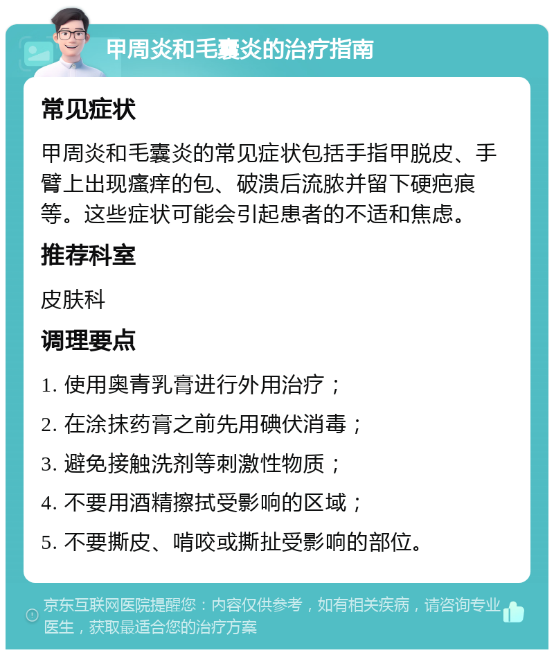 甲周炎和毛囊炎的治疗指南 常见症状 甲周炎和毛囊炎的常见症状包括手指甲脱皮、手臂上出现瘙痒的包、破溃后流脓并留下硬疤痕等。这些症状可能会引起患者的不适和焦虑。 推荐科室 皮肤科 调理要点 1. 使用奥青乳膏进行外用治疗； 2. 在涂抹药膏之前先用碘伏消毒； 3. 避免接触洗剂等刺激性物质； 4. 不要用酒精擦拭受影响的区域； 5. 不要撕皮、啃咬或撕扯受影响的部位。