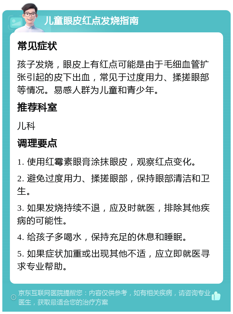 儿童眼皮红点发烧指南 常见症状 孩子发烧，眼皮上有红点可能是由于毛细血管扩张引起的皮下出血，常见于过度用力、揉搓眼部等情况。易感人群为儿童和青少年。 推荐科室 儿科 调理要点 1. 使用红霉素眼膏涂抹眼皮，观察红点变化。 2. 避免过度用力、揉搓眼部，保持眼部清洁和卫生。 3. 如果发烧持续不退，应及时就医，排除其他疾病的可能性。 4. 给孩子多喝水，保持充足的休息和睡眠。 5. 如果症状加重或出现其他不适，应立即就医寻求专业帮助。