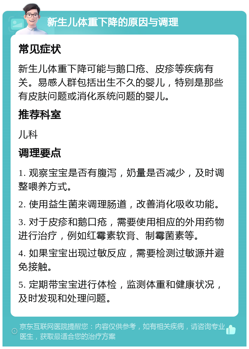 新生儿体重下降的原因与调理 常见症状 新生儿体重下降可能与鹅口疮、皮疹等疾病有关。易感人群包括出生不久的婴儿，特别是那些有皮肤问题或消化系统问题的婴儿。 推荐科室 儿科 调理要点 1. 观察宝宝是否有腹泻，奶量是否减少，及时调整喂养方式。 2. 使用益生菌来调理肠道，改善消化吸收功能。 3. 对于皮疹和鹅口疮，需要使用相应的外用药物进行治疗，例如红霉素软膏、制霉菌素等。 4. 如果宝宝出现过敏反应，需要检测过敏源并避免接触。 5. 定期带宝宝进行体检，监测体重和健康状况，及时发现和处理问题。