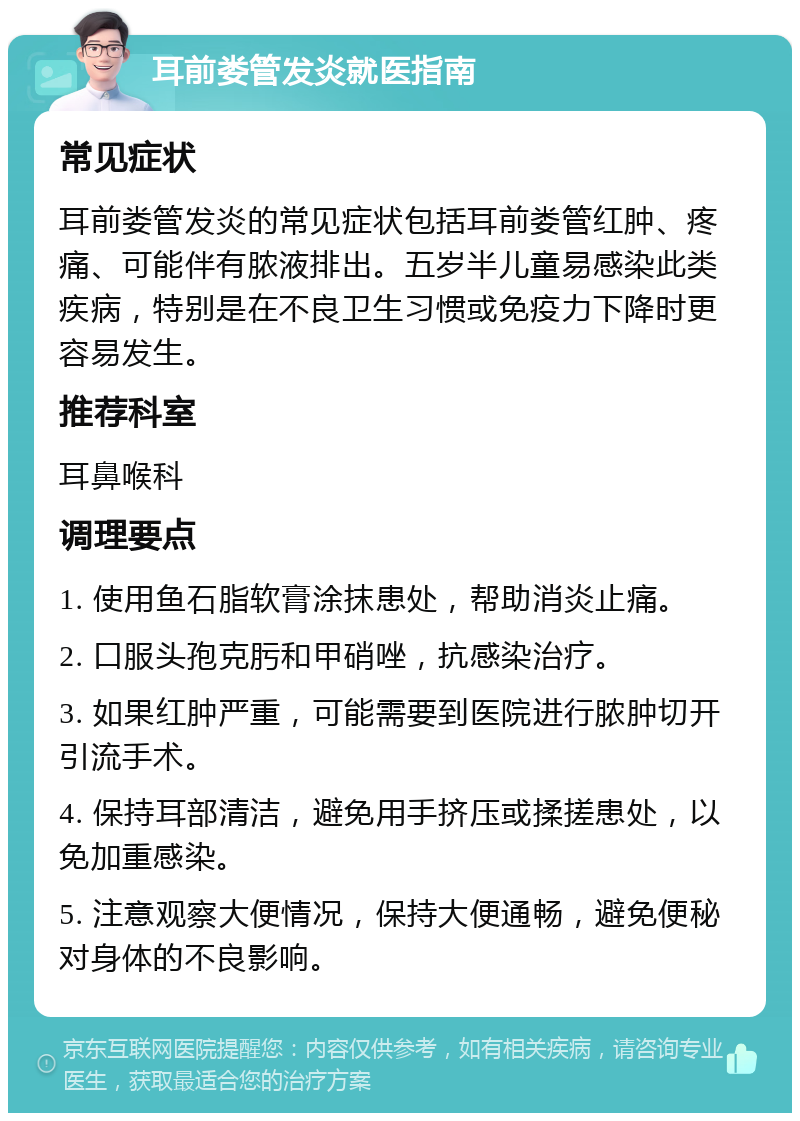 耳前娄管发炎就医指南 常见症状 耳前娄管发炎的常见症状包括耳前娄管红肿、疼痛、可能伴有脓液排出。五岁半儿童易感染此类疾病，特别是在不良卫生习惯或免疫力下降时更容易发生。 推荐科室 耳鼻喉科 调理要点 1. 使用鱼石脂软膏涂抹患处，帮助消炎止痛。 2. 口服头孢克肟和甲硝唑，抗感染治疗。 3. 如果红肿严重，可能需要到医院进行脓肿切开引流手术。 4. 保持耳部清洁，避免用手挤压或揉搓患处，以免加重感染。 5. 注意观察大便情况，保持大便通畅，避免便秘对身体的不良影响。