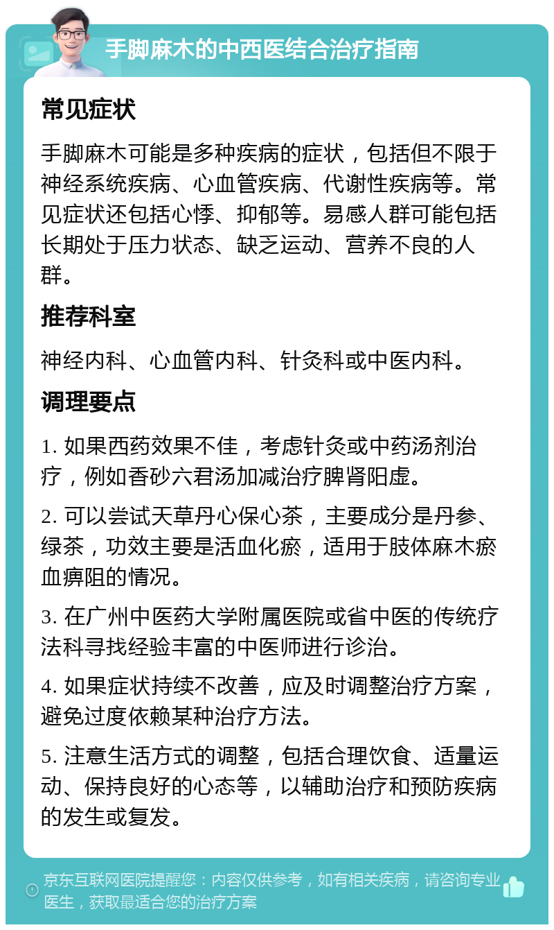 手脚麻木的中西医结合治疗指南 常见症状 手脚麻木可能是多种疾病的症状，包括但不限于神经系统疾病、心血管疾病、代谢性疾病等。常见症状还包括心悸、抑郁等。易感人群可能包括长期处于压力状态、缺乏运动、营养不良的人群。 推荐科室 神经内科、心血管内科、针灸科或中医内科。 调理要点 1. 如果西药效果不佳，考虑针灸或中药汤剂治疗，例如香砂六君汤加减治疗脾肾阳虚。 2. 可以尝试天草丹心保心茶，主要成分是丹参、绿茶，功效主要是活血化瘀，适用于肢体麻木瘀血痹阻的情况。 3. 在广州中医药大学附属医院或省中医的传统疗法科寻找经验丰富的中医师进行诊治。 4. 如果症状持续不改善，应及时调整治疗方案，避免过度依赖某种治疗方法。 5. 注意生活方式的调整，包括合理饮食、适量运动、保持良好的心态等，以辅助治疗和预防疾病的发生或复发。