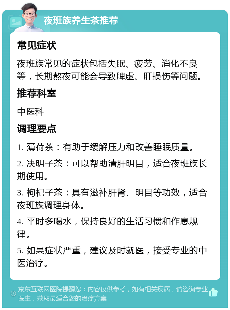 夜班族养生茶推荐 常见症状 夜班族常见的症状包括失眠、疲劳、消化不良等，长期熬夜可能会导致脾虚、肝损伤等问题。 推荐科室 中医科 调理要点 1. 薄荷茶：有助于缓解压力和改善睡眠质量。 2. 决明子茶：可以帮助清肝明目，适合夜班族长期使用。 3. 枸杞子茶：具有滋补肝肾、明目等功效，适合夜班族调理身体。 4. 平时多喝水，保持良好的生活习惯和作息规律。 5. 如果症状严重，建议及时就医，接受专业的中医治疗。