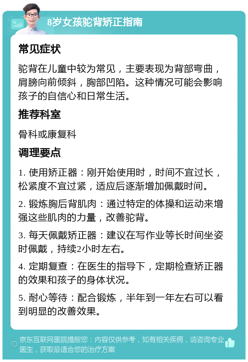 8岁女孩驼背矫正指南 常见症状 驼背在儿童中较为常见，主要表现为背部弯曲，肩膀向前倾斜，胸部凹陷。这种情况可能会影响孩子的自信心和日常生活。 推荐科室 骨科或康复科 调理要点 1. 使用矫正器：刚开始使用时，时间不宜过长，松紧度不宜过紧，适应后逐渐增加佩戴时间。 2. 锻炼胸后背肌肉：通过特定的体操和运动来增强这些肌肉的力量，改善驼背。 3. 每天佩戴矫正器：建议在写作业等长时间坐姿时佩戴，持续2小时左右。 4. 定期复查：在医生的指导下，定期检查矫正器的效果和孩子的身体状况。 5. 耐心等待：配合锻炼，半年到一年左右可以看到明显的改善效果。