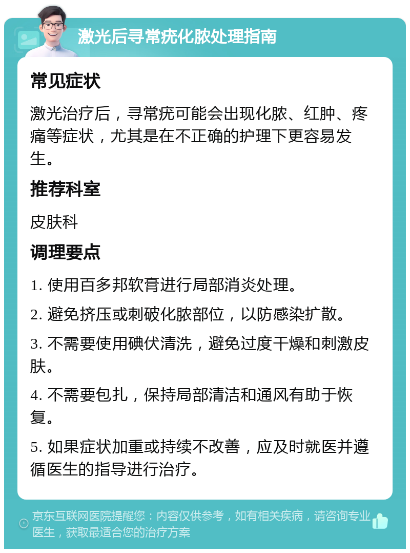 激光后寻常疣化脓处理指南 常见症状 激光治疗后，寻常疣可能会出现化脓、红肿、疼痛等症状，尤其是在不正确的护理下更容易发生。 推荐科室 皮肤科 调理要点 1. 使用百多邦软膏进行局部消炎处理。 2. 避免挤压或刺破化脓部位，以防感染扩散。 3. 不需要使用碘伏清洗，避免过度干燥和刺激皮肤。 4. 不需要包扎，保持局部清洁和通风有助于恢复。 5. 如果症状加重或持续不改善，应及时就医并遵循医生的指导进行治疗。