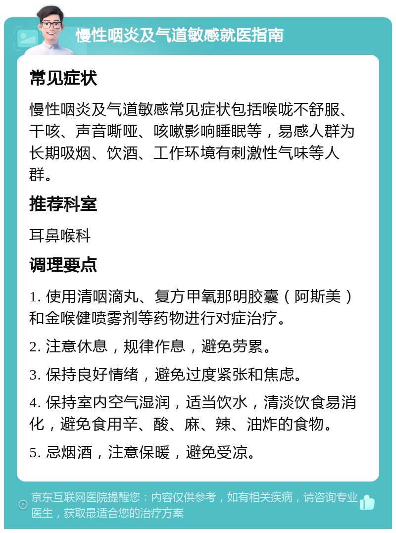 慢性咽炎及气道敏感就医指南 常见症状 慢性咽炎及气道敏感常见症状包括喉咙不舒服、干咳、声音嘶哑、咳嗽影响睡眠等，易感人群为长期吸烟、饮酒、工作环境有刺激性气味等人群。 推荐科室 耳鼻喉科 调理要点 1. 使用清咽滴丸、复方甲氧那明胶囊（阿斯美）和金喉健喷雾剂等药物进行对症治疗。 2. 注意休息，规律作息，避免劳累。 3. 保持良好情绪，避免过度紧张和焦虑。 4. 保持室内空气湿润，适当饮水，清淡饮食易消化，避免食用辛、酸、麻、辣、油炸的食物。 5. 忌烟酒，注意保暖，避免受凉。