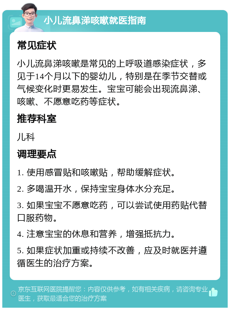 小儿流鼻涕咳嗽就医指南 常见症状 小儿流鼻涕咳嗽是常见的上呼吸道感染症状，多见于14个月以下的婴幼儿，特别是在季节交替或气候变化时更易发生。宝宝可能会出现流鼻涕、咳嗽、不愿意吃药等症状。 推荐科室 儿科 调理要点 1. 使用感冒贴和咳嗽贴，帮助缓解症状。 2. 多喝温开水，保持宝宝身体水分充足。 3. 如果宝宝不愿意吃药，可以尝试使用药贴代替口服药物。 4. 注意宝宝的休息和营养，增强抵抗力。 5. 如果症状加重或持续不改善，应及时就医并遵循医生的治疗方案。