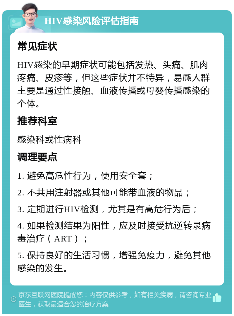 HIV感染风险评估指南 常见症状 HIV感染的早期症状可能包括发热、头痛、肌肉疼痛、皮疹等，但这些症状并不特异，易感人群主要是通过性接触、血液传播或母婴传播感染的个体。 推荐科室 感染科或性病科 调理要点 1. 避免高危性行为，使用安全套； 2. 不共用注射器或其他可能带血液的物品； 3. 定期进行HIV检测，尤其是有高危行为后； 4. 如果检测结果为阳性，应及时接受抗逆转录病毒治疗（ART）； 5. 保持良好的生活习惯，增强免疫力，避免其他感染的发生。