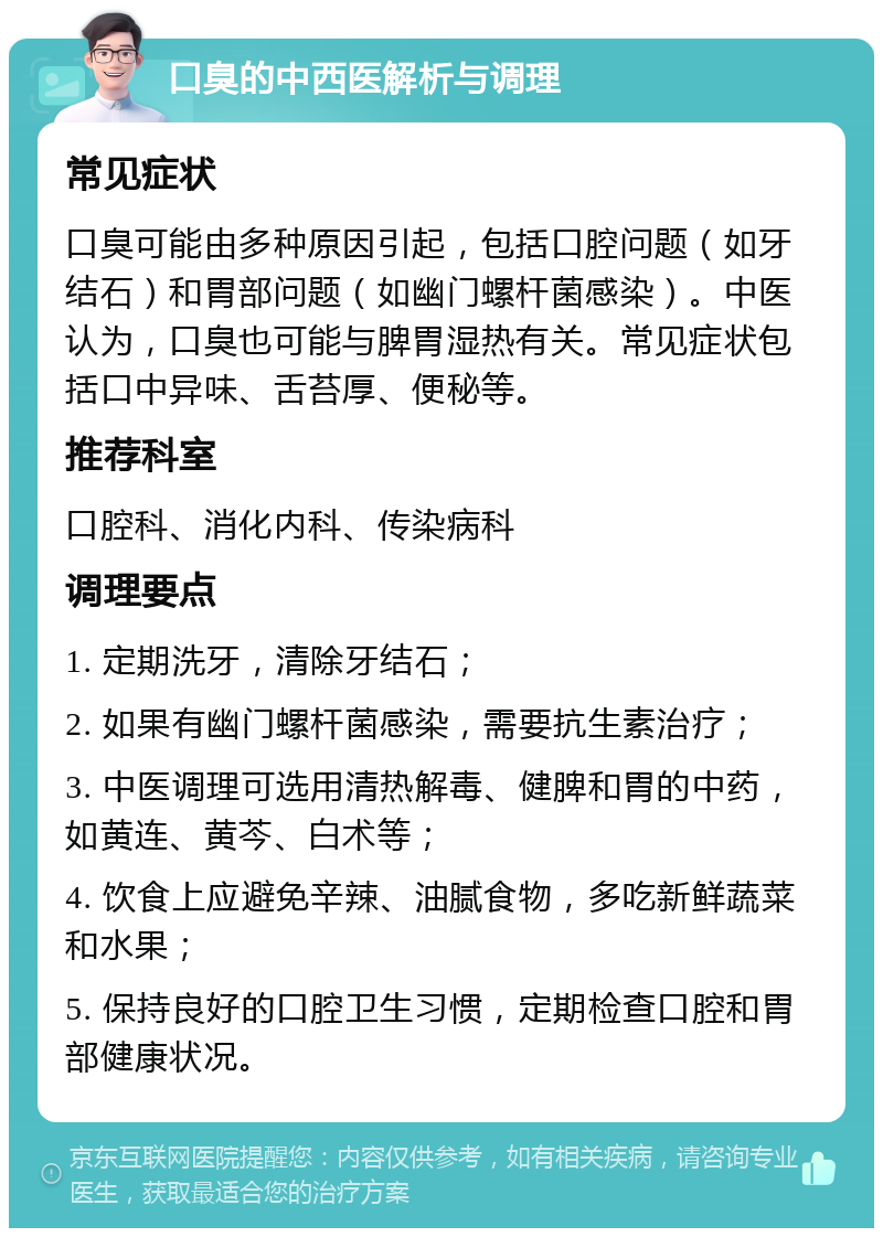 口臭的中西医解析与调理 常见症状 口臭可能由多种原因引起，包括口腔问题（如牙结石）和胃部问题（如幽门螺杆菌感染）。中医认为，口臭也可能与脾胃湿热有关。常见症状包括口中异味、舌苔厚、便秘等。 推荐科室 口腔科、消化内科、传染病科 调理要点 1. 定期洗牙，清除牙结石； 2. 如果有幽门螺杆菌感染，需要抗生素治疗； 3. 中医调理可选用清热解毒、健脾和胃的中药，如黄连、黄芩、白术等； 4. 饮食上应避免辛辣、油腻食物，多吃新鲜蔬菜和水果； 5. 保持良好的口腔卫生习惯，定期检查口腔和胃部健康状况。